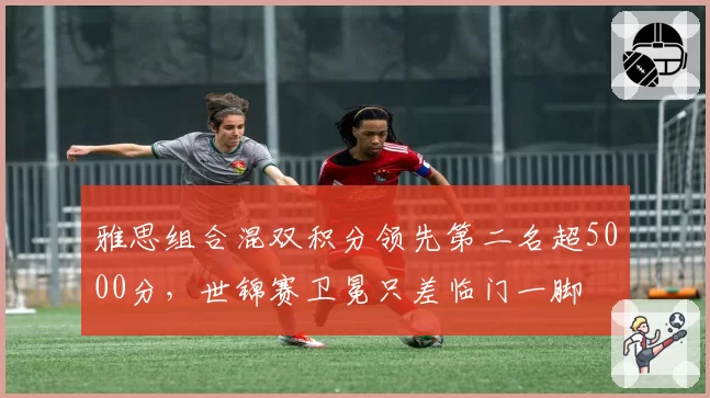 雅思组合混双积分领先第二名超5000分，世锦赛卫冕只差临门一脚