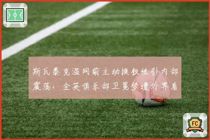 斯瓦泰克温网前主动换教练引内部震荡，全英俱乐部卫冕梦遭外界看衰