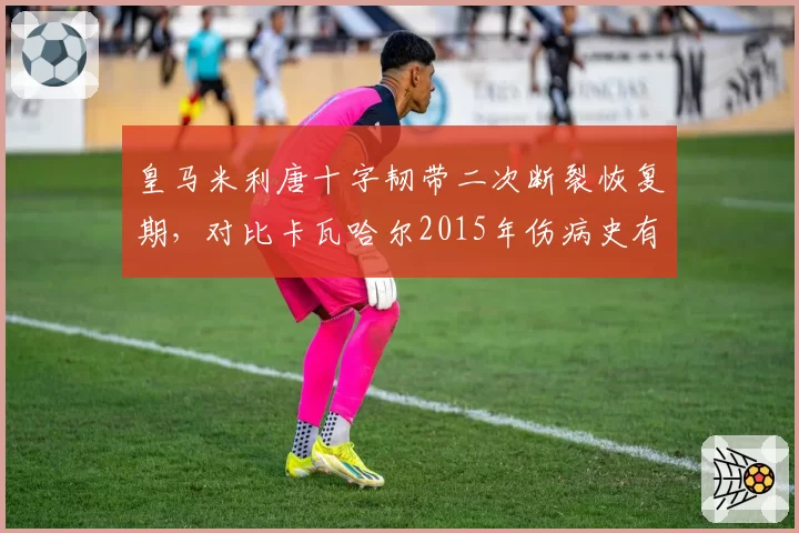 皇马米利唐十字韧带二次断裂恢复期，对比卡瓦哈尔2015年伤病史有何异同？