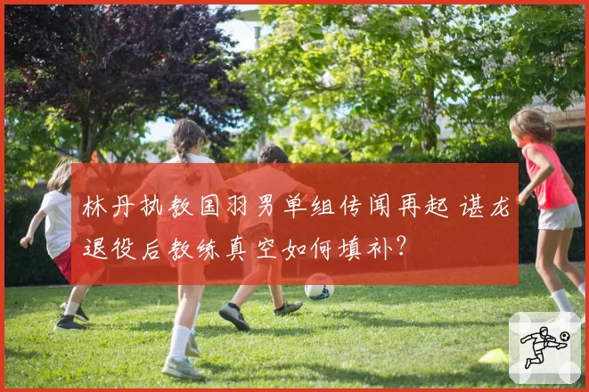 林丹执教国羽男单组传闻再起 谌龙退役后教练真空如何填补?