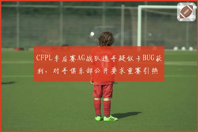 CFPL季后赛AG战队选手疑似卡BUG获利,对手俱乐部公开要求重赛引热议