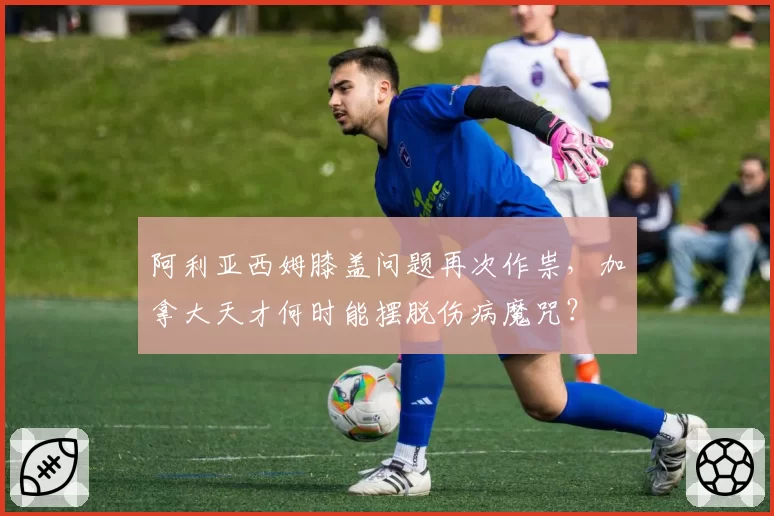 阿利亚西姆膝盖问题再次作祟，加拿大天才何时能摆脱伤病魔咒？