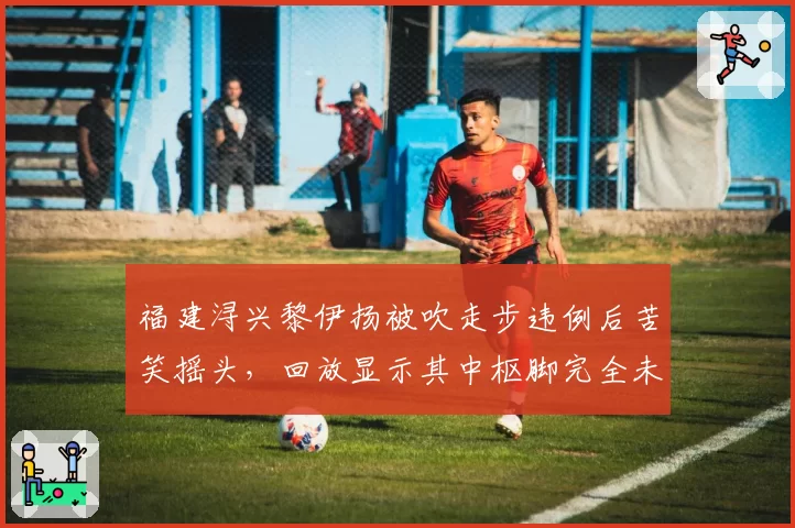 福建浔兴黎伊扬被吹走步违例后苦笑摇头，回放显示其中枢脚完全未动引热议