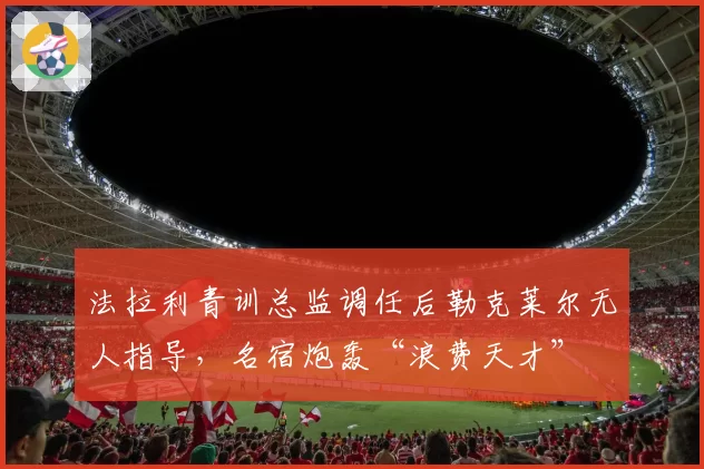 法拉利青训总监调任后勒克莱尔无人指导，名宿炮轰“浪费天才”