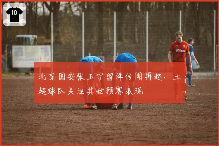 北京国安张玉宁留洋传闻再起，土超球队关注其世预赛表现