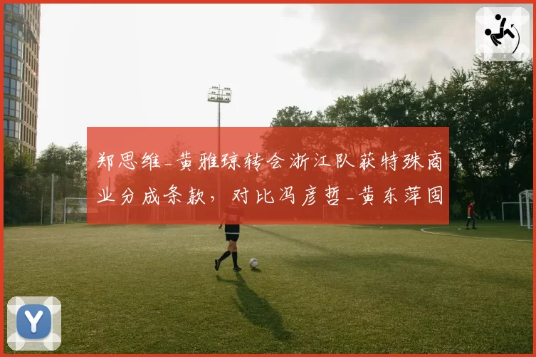 郑思维_黄雅琼转会浙江队获特殊商业分成条款，对比冯彦哲_黄东萍固定年薪模式差异显著__br_