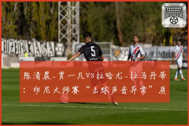 陈清晨_贾一凡vs拉哈尤_拉马丹蒂：印尼大师赛“击球声音异常”质疑，裁判检查球拍后未判违规