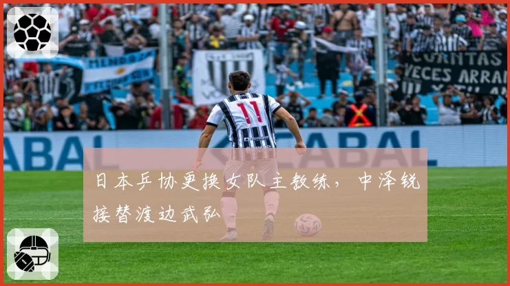 日本乒协更换女队主教练，中泽锐接替渡边武弘