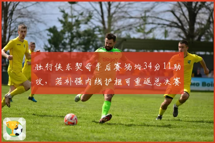 独行侠东契奇季后赛场均34分11助攻，若补强内线护框可重返总决赛