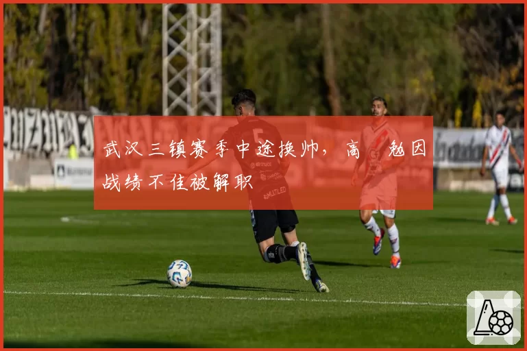 武汉三镇赛季中途换帅，高畠勉因战绩不佳被解职