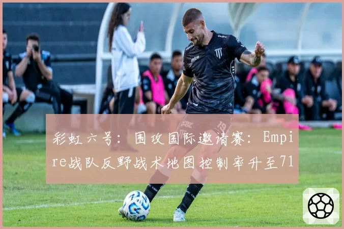 彩虹六号:围攻国际邀请赛:Empire战队反野战术地图控制率升至71%,信息差压制见效