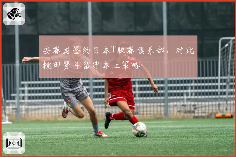安赛龙签约日本T联赛俱乐部，对比桃田贤斗留守本土策略