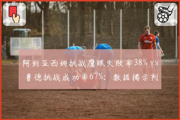 阿利亚西姆挑战鹰眼失败率38% vs 鲁德挑战成功率67%:数据揭示判罚敏感度差距