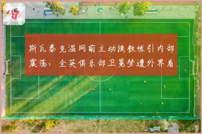斯瓦泰克温网前主动换教练引内部震荡，全英俱乐部卫冕梦遭外界看衰