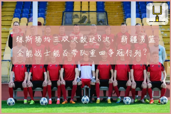 琼斯场均三双次数达8次,新疆男篮全能战士能否带队重回争冠行列?