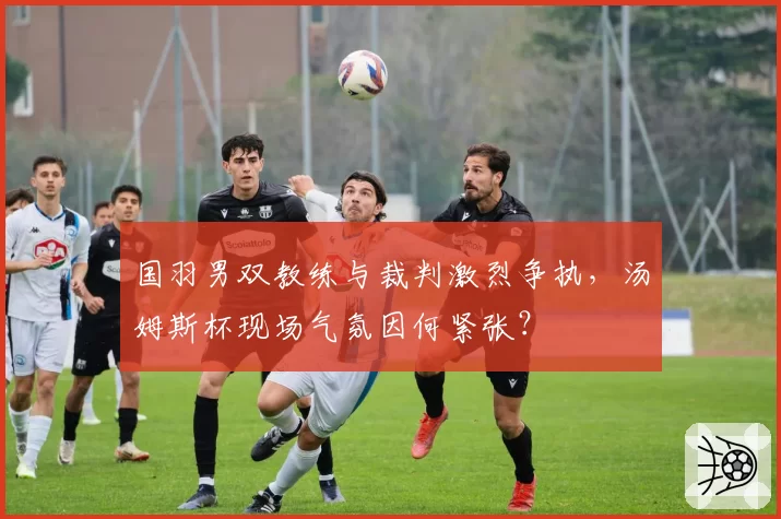 国羽男双教练与裁判激烈争执，汤姆斯杯现场气氛因何紧张？