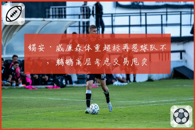 锡安·威廉森体重超标再惹球队不满，鹈鹕高层考虑交易甩卖