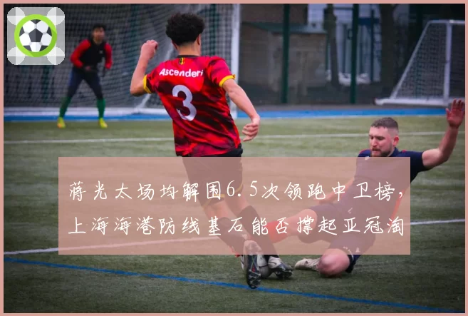蒋光太场均解围6.5次领跑中卫榜，上海海港防线基石能否撑起亚冠淘汰赛压力？
