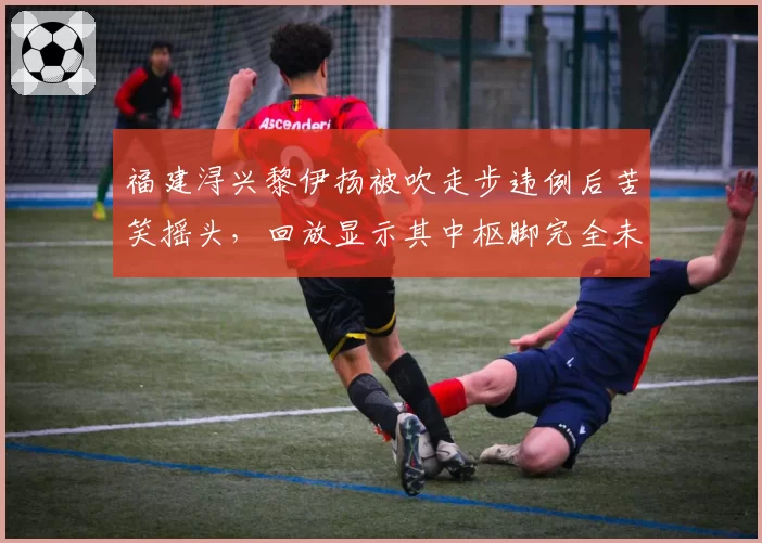 福建浔兴黎伊扬被吹走步违例后苦笑摇头,回放显示其中枢脚完全未动引热议
