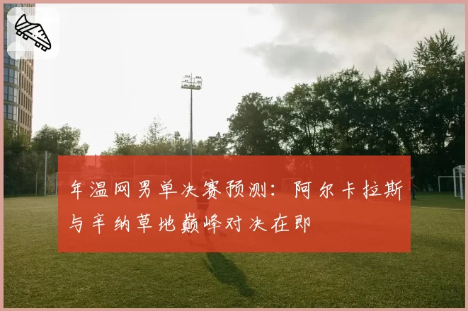 年温网男单决赛预测:阿尔卡拉斯与辛纳草地巅峰对决在即