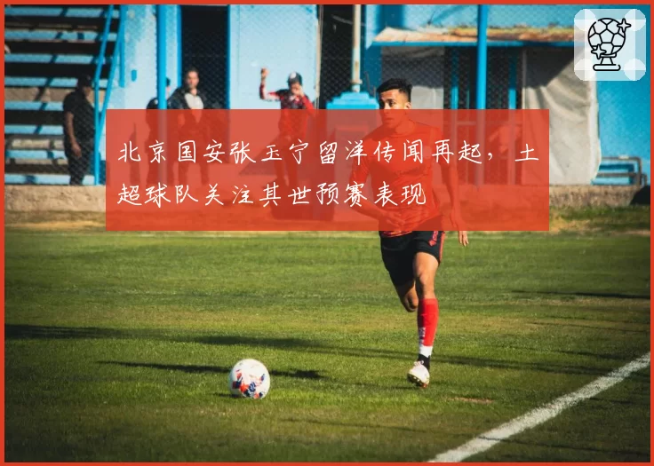 北京国安张玉宁留洋传闻再起，土超球队关注其世预赛表现
