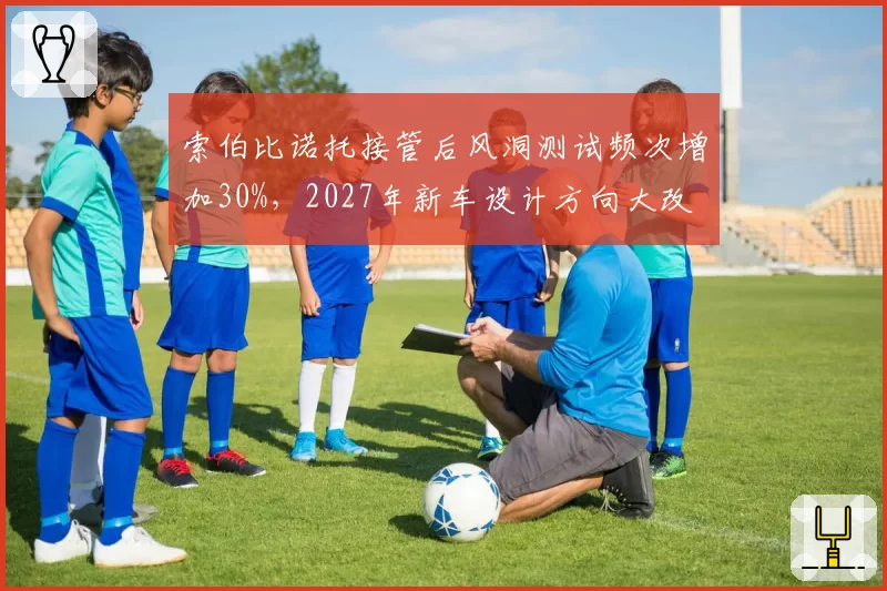 索伯比诺托接管后风洞测试频次增加30%，2027年新车设计方向大改