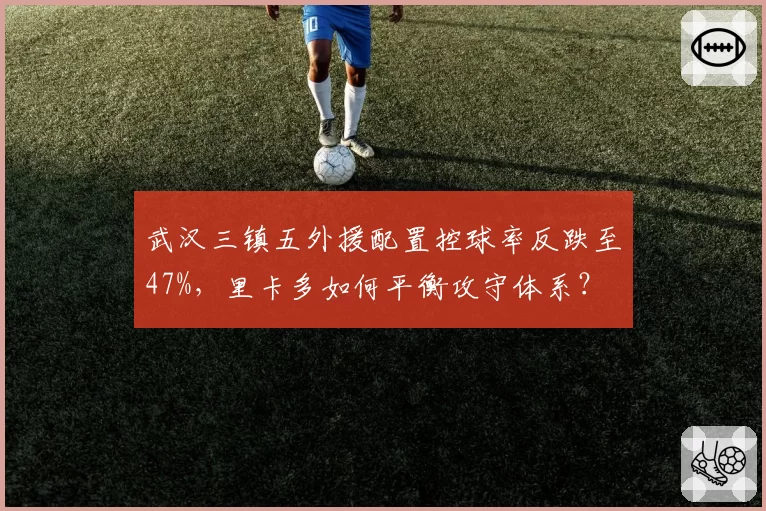 武汉三镇五外援配置控球率反跌至47%，里卡多如何平衡攻守体系？
