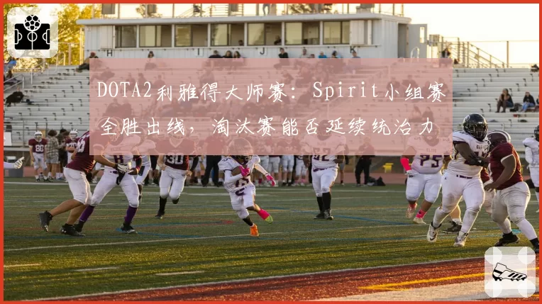DOTA2利雅得大师赛:Spirit小组赛全胜出线,淘汰赛能否延续统治力?