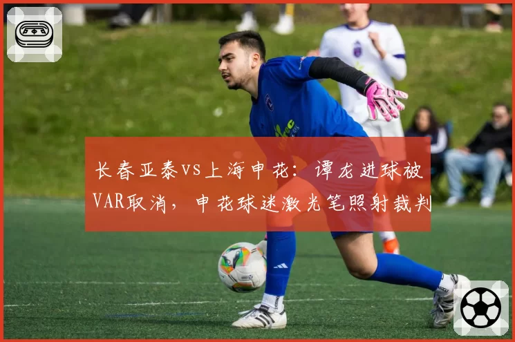 长春亚泰vs上海申花：谭龙进球被VAR取消，申花球迷激光笔照射裁判遭足协处罚