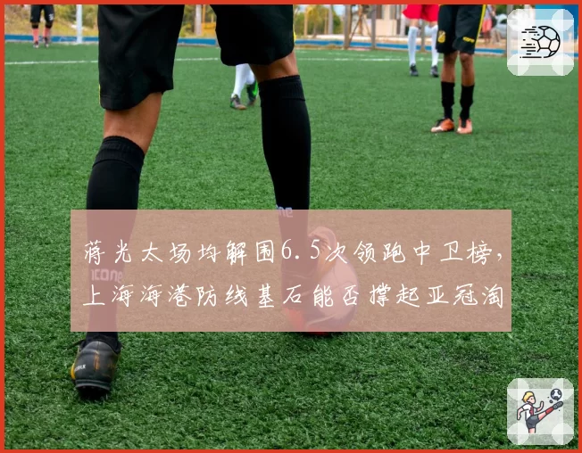 蒋光太场均解围6.5次领跑中卫榜,上海海港防线基石能否撑起亚冠淘汰赛压力?