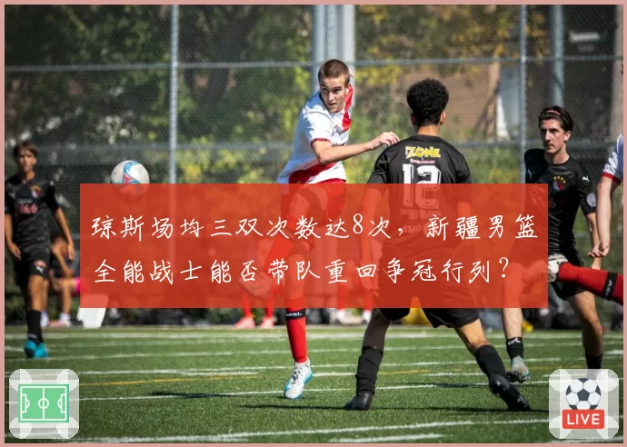 琼斯场均三双次数达8次,新疆男篮全能战士能否带队重回争冠行列?