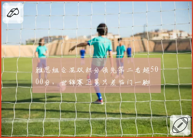 雅思组合混双积分领先第二名超5000分，世锦赛卫冕只差临门一脚