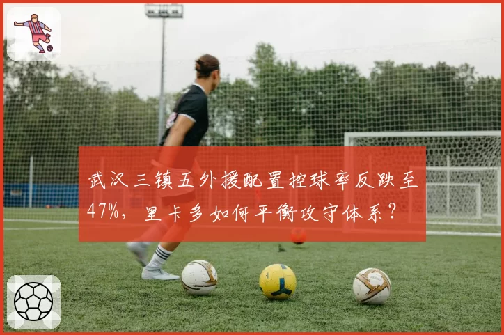 武汉三镇五外援配置控球率反跌至47%，里卡多如何平衡攻守体系？